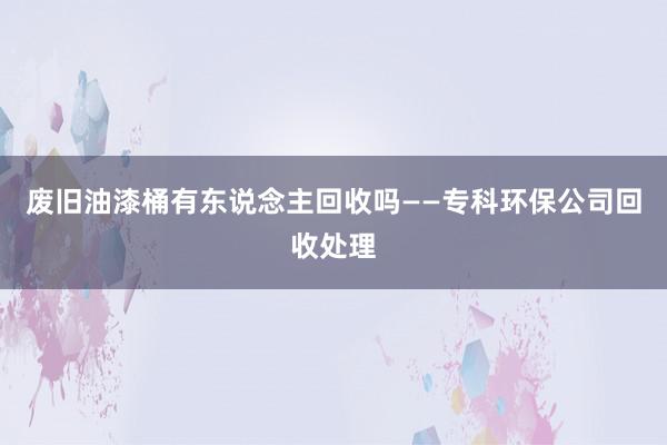 废旧油漆桶有东说念主回收吗——专科环保公司回收处理