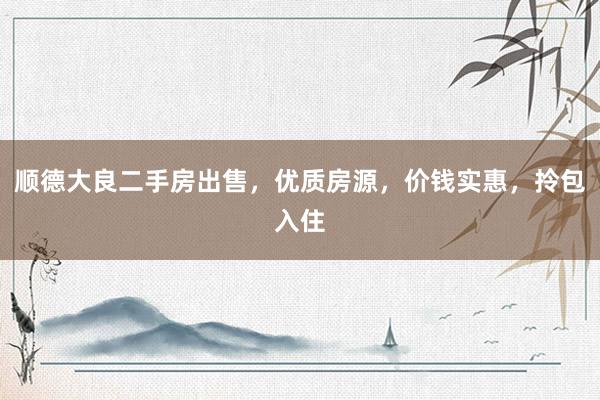 顺德大良二手房出售，优质房源，价钱实惠，拎包入住