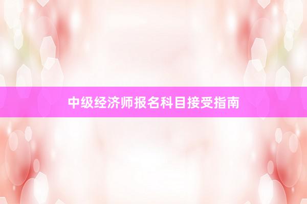 中级经济师报名科目接受指南